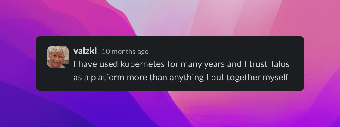 Quote from vaizki 'I have used kubernetes for many years and I trust Talos as a platform more than anything I put together myself